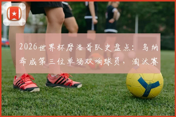 2026世界杯摩洛哥队史盘点：乌纳希成第三位单场双响球员，淘汰赛首现创纪录