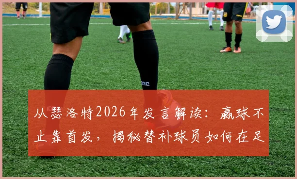 从瑟洛特2026年发言解读：赢球不止靠首发，揭秘替补球员如何在足球比赛中发挥关键作用