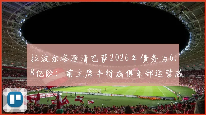 拉波尔塔澄清巴萨2026年债务为6.8亿欧：前主席丰特成俱乐部运营威胁，深层危机与出路分析