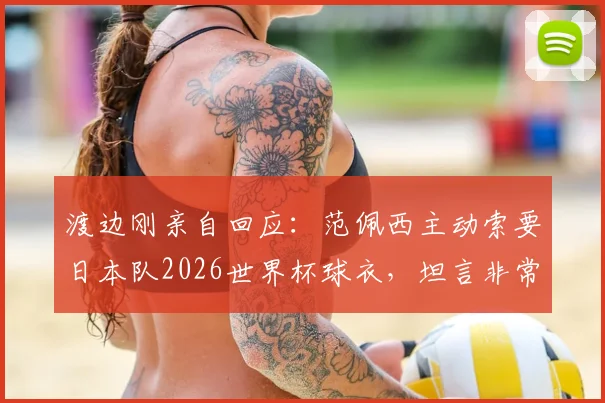 渡边刚亲自回应:范佩西主动索要日本队2026世界杯球衣,坦言非常想穿引热议