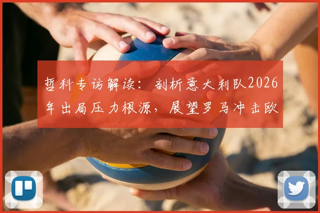 哲科专访解读：剖析意大利队2026年出局压力根源，展望罗马冲击欧冠资格关键因素与前景