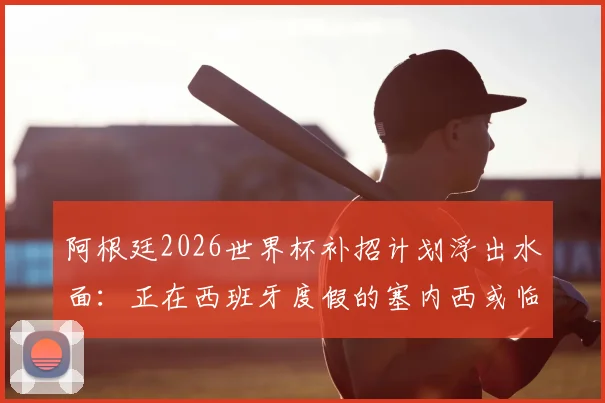 阿根廷2026世界杯补招计划浮出水面:正在西班牙度假的塞内西或临危受命,后防线补强关键分析