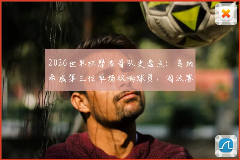 2026世界杯摩洛哥队史盘点:乌纳希成第三位单场双响球员,淘汰赛首现创纪录
