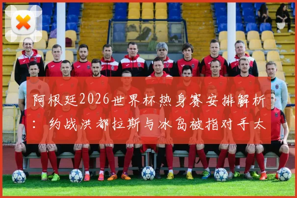 阿根廷2026世界杯热身赛安排解析:约战洪都拉斯与冰岛被指对手太弱,球队备战策略遭西媒质疑
