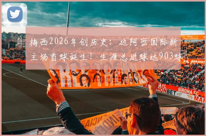 梅西2026年创历史：迈阿密国际新主场首球诞生！生涯总进球达903球全解析