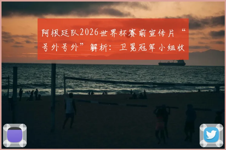 阿根廷队2026世界杯赛前宣传片“号外号外”解析：卫冕冠军小组收官战前官方视频观看指南