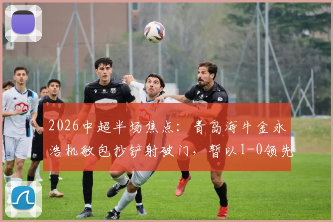 2026中超半场焦点：青岛海牛金永浩机敏包抄铲射破门，暂以1-0领先武汉，附进球瞬间完整回放