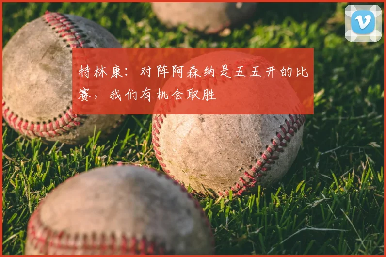 特林康:对阵阿森纳是五五开的比赛,我们有机会取胜