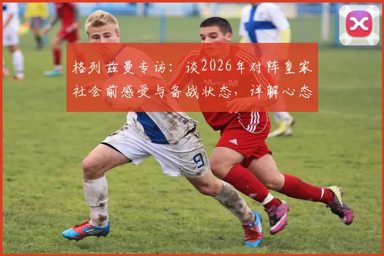 格列兹曼专访：谈2026年对阵皇家社会前感受与备战状态，详解心态、战术与球队准备情况