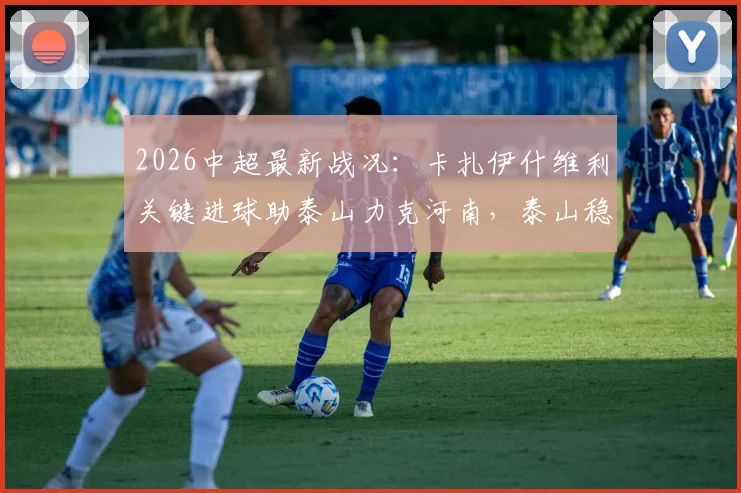 2026中超最新战况：卡扎伊什维利关键进球助泰山力克河南，泰山稳固前三甲排名解析