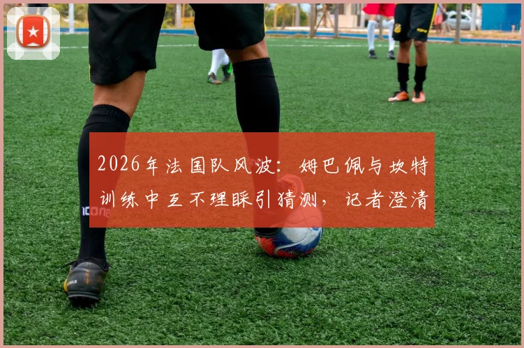2026年法国队风波：姆巴佩与坎特训练中互不理睬引猜测，记者澄清矛盾传闻纯属捏造