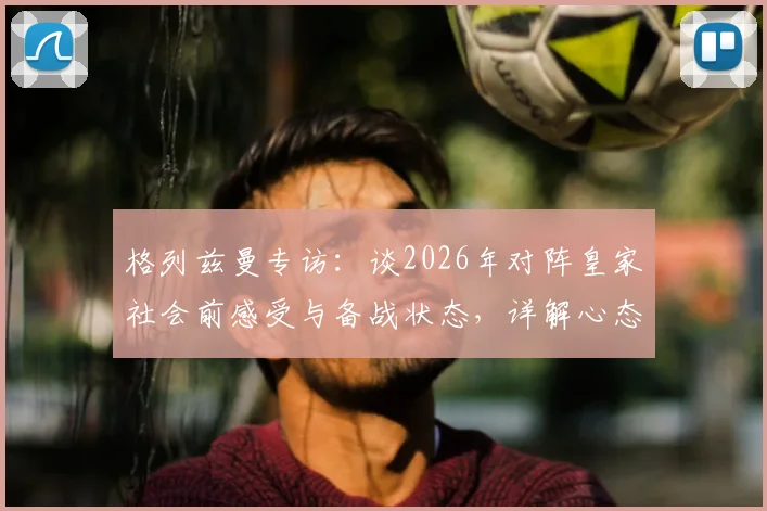 格列兹曼专访：谈2026年对阵皇家社会前感受与备战状态，详解心态、战术与球队准备情况
