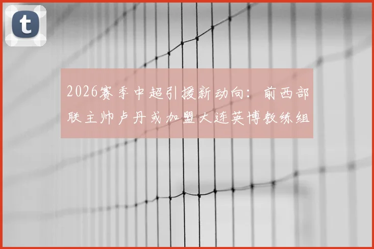 2026赛季中超引援新动向：前西部联主帅卢丹或加盟大连英博教练组