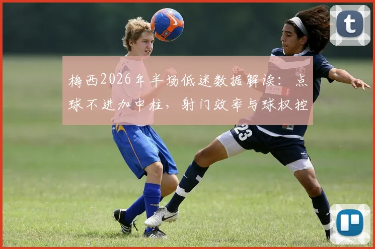 梅西2026年半场低迷数据解读:点球不进加中柱,射门效率与球权控制成关键问题