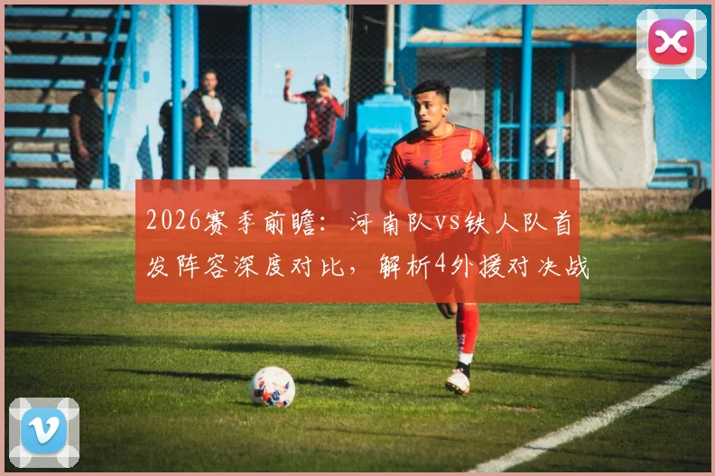 2026赛季前瞻:河南队vs铁人队首发阵容深度对比,解析4外援对决战力,聚焦王上源、热菲尼奥关键作用
