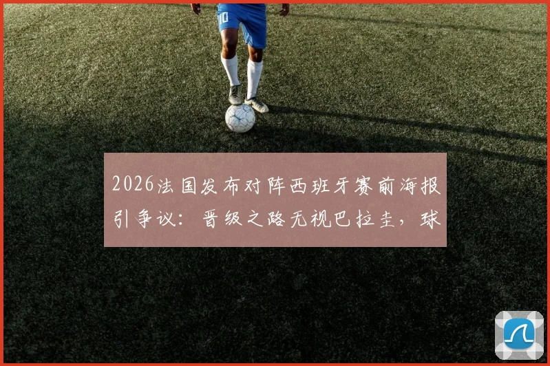 2026法国发布对阵西班牙赛前海报引争议：晋级之路无视巴拉圭，球迷质疑其专业性