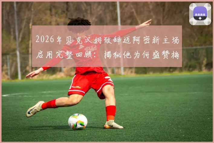 2026年贝克汉姆致辞迈阿密新主场启用完整回顾：揭秘他为何盛赞梅西是足坛最伟大球员