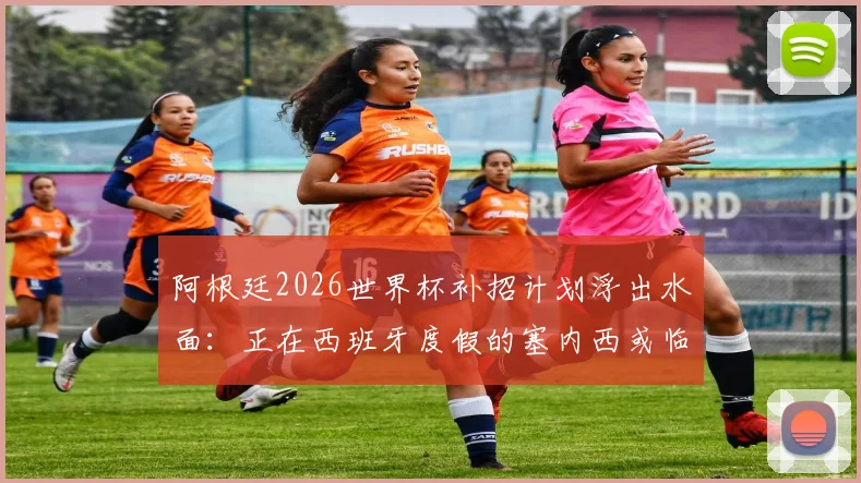 阿根廷2026世界杯补招计划浮出水面:正在西班牙度假的塞内西或临危受命,后防线补强关键分析