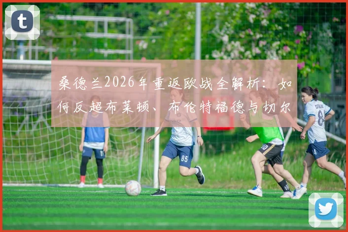 桑德兰2026年重返欧战全解析：如何反超布莱顿、布伦特福德与切尔西，球队阵容与资格赛前景展望