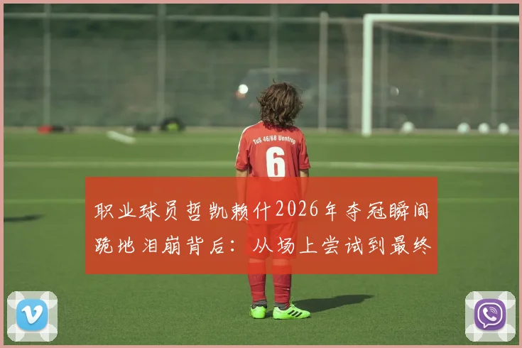 职业球员哲凯赖什2026年夺冠瞬间跪地泪崩背后：从场上尝试到最终胜利的心路历程分享
