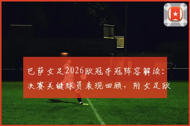 巴萨女足2026欧冠夺冠阵容解读：决赛关键球员表现回顾，附女足欧冠历届冠军排行榜
