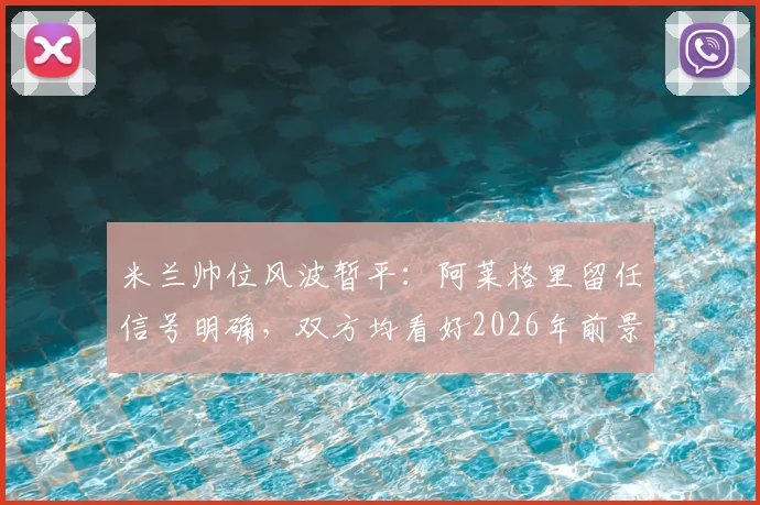 米兰帅位风波暂平：阿莱格里留任信号明确，双方均看好2026年前景