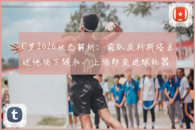 C罗2026状态解析：前队友科斯塔亲述他场下随和，上场即变进球机器的秘密