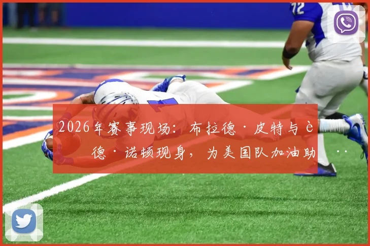 2026年赛事现场:布拉德·皮特与艾德·诺顿现身,为美国队加油助威照片与详情回顾