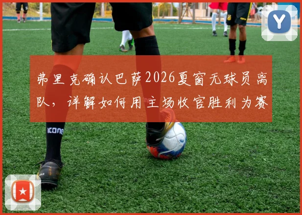 弗里克确认巴萨2026夏窗无球员离队，详解如何用主场收官胜利为赛季定调