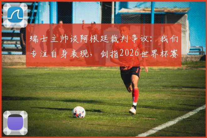 瑞士主帅谈阿根廷裁判争议:我们专注自身表现,剑指2026世界杯赛场见真章