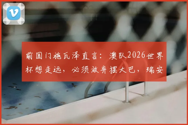 前国门施瓦泽直言：澳队2026世界杯想走远，必须放弃摆大巴，瑞安可担关键战重任
