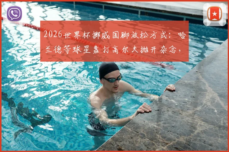 2026世界杯挪威国脚放松方式：哈兰德等球星靠打高尔夫抛开杂念，尼兰德解读其益处