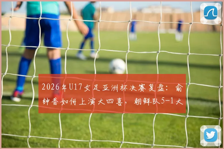 2026年U17女足亚洲杯决赛复盘：俞钟香如何上演大四喜，朝鲜队5-1大胜日本卫冕成功