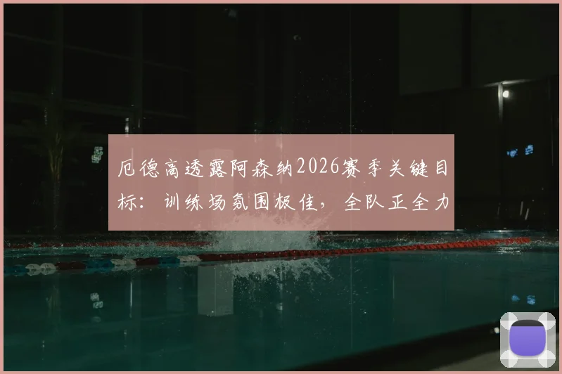 厄德高透露阿森纳2026赛季关键目标：训练场氛围极佳，全队正全力冲刺英超冠军