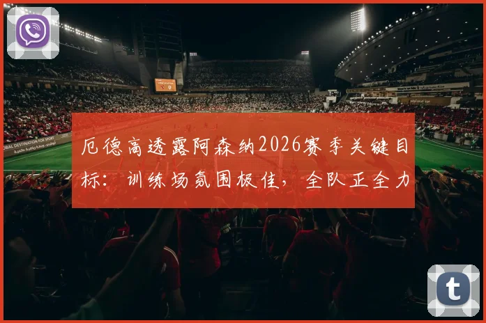 厄德高透露阿森纳2026赛季关键目标:训练场氛围极佳,全队正全力冲刺英超冠军