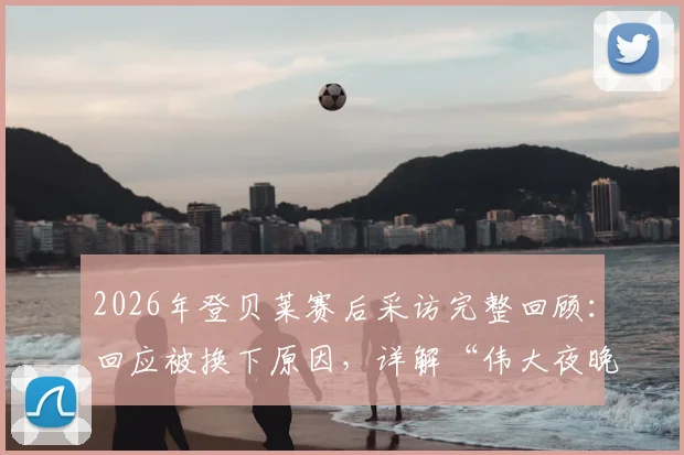 2026年登贝莱赛后采访完整回顾：回应被换下原因，详解“伟大夜晚”感受与抽筋细节