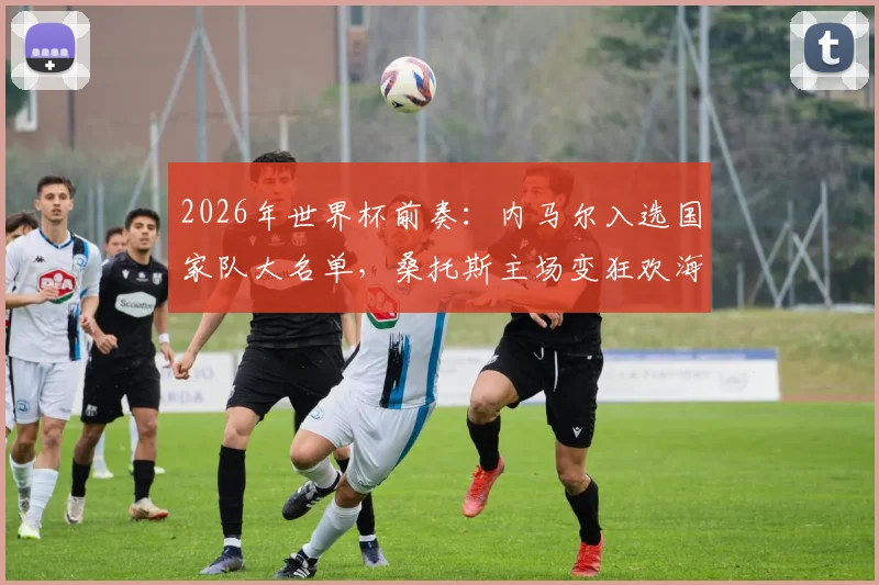 2026年世界杯前奏：内马尔入选国家队大名单，桑托斯主场变狂欢海洋，全村的希望点燃巴西足球激情
