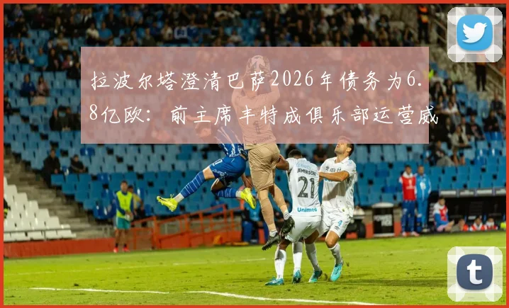 拉波尔塔澄清巴萨2026年债务为6.8亿欧:前主席丰特成俱乐部运营威胁,深层危机与出路分析