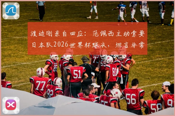渡边刚亲自回应：范佩西主动索要日本队2026世界杯球衣，坦言非常想穿引热议