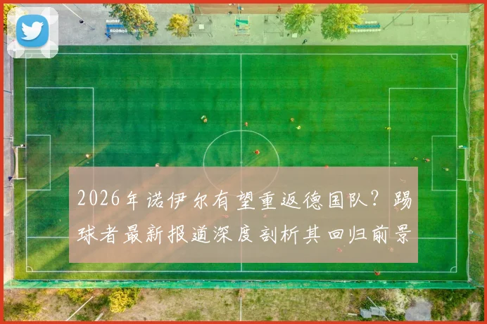 2026年诺伊尔有望重返德国队?踢球者最新报道深度剖析其回归前景与影响