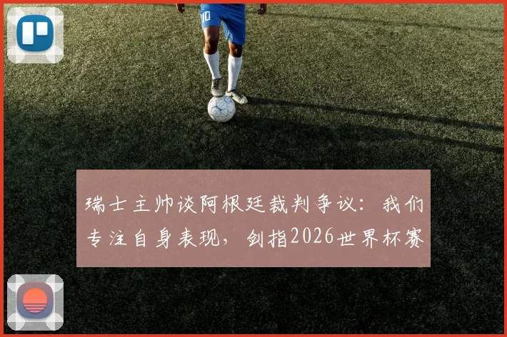 瑞士主帅谈阿根廷裁判争议:我们专注自身表现,剑指2026世界杯赛场见真章