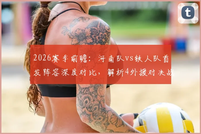 2026赛季前瞻:河南队vs铁人队首发阵容深度对比,解析4外援对决战力,聚焦王上源、热菲尼奥关键作用