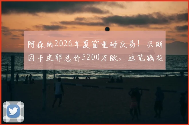 阿森纳2026年夏窗重磅交易！买断因卡皮耶总价5200万欧，这笔钱花得值吗？深度剖析签约影响