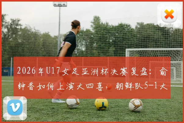 2026年U17女足亚洲杯决赛复盘:俞钟香如何上演大四喜,朝鲜队5-1大胜日本卫冕成功