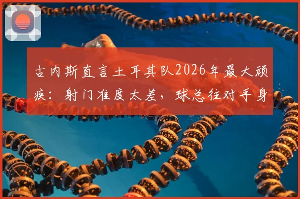 古内斯直言土耳其队2026年最大顽疾:射门准度太差,球总往对手身上打,问题出在哪?