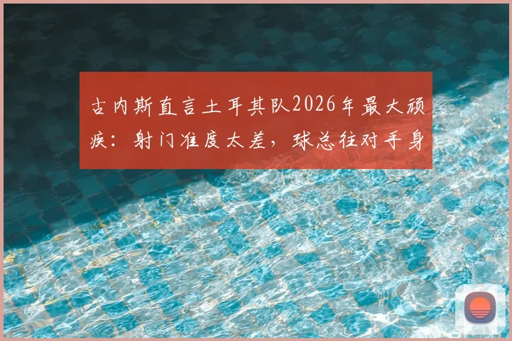 古内斯直言土耳其队2026年最大顽疾：射门准度太差，球总往对手身上打，问题出在哪？