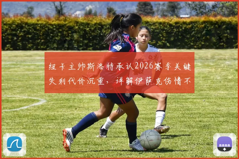 纽卡主帅斯洛特承认2026赛季关键失利代价沉重，详解伊萨克伤情不明恐缺席最后一轮生死战