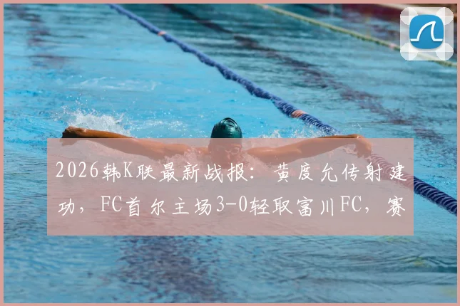 2026韩K联最新战报：黄度允传射建功，FC首尔主场3-0轻取富川FC，赛后深度复盘