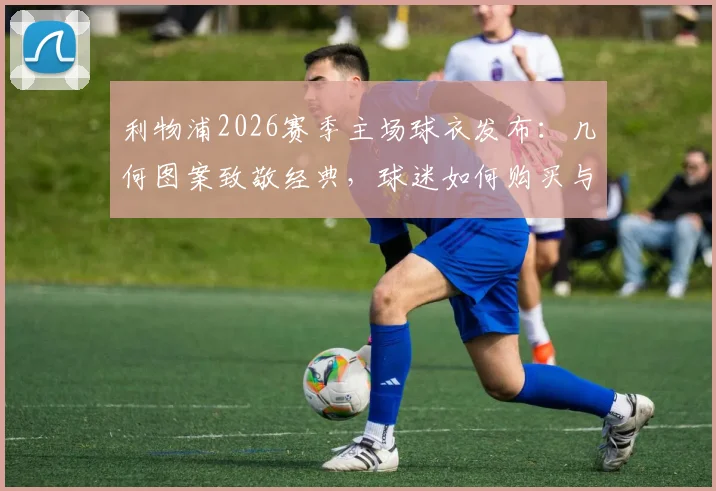 利物浦2026赛季主场球衣发布：几何图案致敬经典，球迷如何购买与搭配指南